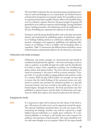 International IDEA
63
[102] The most likely weaknesses for any assessment group attempting to pro-
mote its work and findings are, as is stated above, the limited resources
at hand and its inexperience in using the media. If it is possible to recruit
an experienced journalist or public relations officer, this should be done,
even in a voluntary capacity. However, the great strength of a group will
generally lie in its collective expertise and knowledge. Issuing individual
reports, briefing journalists and submitting articles for publication are
all ways of building up a reputation for expertise in the media.
[103] During its work the group should therefore seek to develop and sustain
interest and involvement by publishing reports of preliminary inquir-
ies or findings; holding seminars or conferences; submitting articles to
journals, newspapers and magazines; publishing and updating infor-
mation on its findings, if this is available; and encouraging others to
contribute. Table 1.5 summarizes the different forms of product, means
of dissemination and potential audiences for the democracy assessment.
Publication and media strategies
[104] Publication and media strategies are interconnected and should be
considered and planned for together – the main aim being to reach as
wide an audience as possible through the media and the distribution
of a book or report, with a significant secondary aim of influencing
policy makers and opinion leaders. The more relevant and policy-ori-
ented an assessment is, the easier it will be to attract attention. To be-
gin with, it is usually possible to engage political and academic circles
in a country. With the pilot IDEA studies, for example, we were able
to ensure that the initial findings of the assessment teams were sub-
jected to scrutiny and comment by informed outsiders at a specially
convened seminar and were revealed to the public gaze, if only to a
limited degree, through the Internet. The final assessments were then
published as printed reports and the body of information and argu-
ment on which these reports were based was placed on the Internet.
Engaging the media
[105] It is important to plan well in advance for the release of the final re-
port. All manner of media events can be organized around the report.
The national workshops mentioned above are only one means of dis-
seminating the findings. Another may well be a speech by a single
highly-respected individual, or a simple press conference. If a com-
mercial publisher is involved, it will usually have some resources for
publicity and experience of book launches. The report should be writ-
ten with some thought as to its reception. Above all, the report should
 