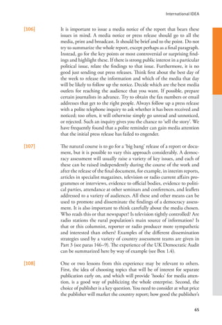 International IDEA
65
[106] It is important to issue a media notice of the report that bears these
issues in mind. A media notice or press release should go to all the
media, print and broadcast. It should be brief and to the point. Do not
try to summarize the whole report, except perhaps as a final paragraph.
Instead, go for the key points or most controversial or surprising find-
ings and highlight these. If there is strong public interest in a particular
political issue, relate the findings to that issue. Furthermore, it is no
good just sending out press releases. Think first about the best day of
the week to release the information and which of the media that day
will be likely to follow up the notice. Decide which are the best media
outlets for reaching the audience that you want. If possible, prepare
certain journalists in advance. Try to obtain the fax numbers or email
addresses that get to the right people. Always follow up a press release
with a polite telephone inquiry to ask whether it has been received and
noticed; too often, it will otherwise simply go unread and unnoticed,
or rejected. Such an inquiry gives you the chance to ‘sell the story’. We
have frequently found that a polite reminder can gain media attention
that the initial press release has failed to engender.
[107] The natural course is to go for a ‘big bang’ release of a report or docu-
ment, but it is possible to vary this approach considerably. A democ-
racy assessment will usually raise a variety of key issues, and each of
these can be raised independently during the course of the work and
after the release of the final document, for example, in interim reports,
articles in specialist magazines, television or radio current affairs pro-
grammes or interviews, evidence to official bodies, evidence to politi-
cal parties, attendance at other seminars and conferences, and leaflets
addressed to a variety of audiences. All these and other means can be
used to promote and disseminate the findings of a democracy assess-
ment. It is also important to think carefully about the media chosen.
Who reads this or that newspaper? Is television tightly controlled? Are
radio stations the rural population’s main source of information? Is
that or this columnist, reporter or radio producer more sympathetic
and interested than others? Examples of the different dissemination
strategies used by a variety of country assessment teams are given in
Part 3 (see paras 146–9). The experience of the UK Democratic Audit
can be summarized here by way of example (see Box 1.4).
[108] One or two lessons from this experience may be relevant to others.
First, the idea of choosing topics that will be of interest for separate
publication early on, and which will provide ‘hooks’ for media atten-
tion, is a good way of publicizing the whole enterprise. Second, the
choice of publisher is a key question. You need to consider at what price
the publisher will market the country report; how good the publisher’s
 