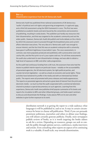 Assessing the Quality of Democracy: A Practical Guide
66
distribution network is at getting the report to a wide audience; what
languages it will be published in, and so on. It may in certain circum-
stances be better to choose self-publication. Third, if you can persuade
prominent politicians, journalists and others to debate your findings,
you will almost certainly generate publicity. Finally, most newspapers
publish reviews of books, so it is worth targeting the books editors
to ask for a review. Depending on resources, groups can seek to con-
sult the public through opinion surveys, conferences, media interviews
and articles. Even consulting other experts on aspects of its continuing
work is a valuable, if small-scale, way towards dissemination.
Box 1.4.
Dissemination experience from the UK Democratic Audit
Democratic Audit has published three national assessments of UK democracy:
‘audits’ of political and civil rights and governing arrangements, in 1998 and 1999,
and a third full assessment using the IDEA framework in 2002. The first two were
published as academic books and were bound by the conventions and economics
of publishing, resulting in costly books. The publisher put hardly any resources into
their dissemination, and that was targeted to the academic community and not the
wider public. However, Democratic Audit did publish and invite debate on the criteria
by which the assessors were to proceed through the broadsheet press and current-
affairs television executives. The very idea of a ‘democratic audit’ was enough to
arouse interest, and the fact that this was an academic enterprise with a university
base gave it sufficient legitimacy in journalists’ eyes. The 2002 assessment, in
contrast, was more popularly produced and published, with a provocative cover and
catchy title, and the first print run of 2,000 copies sold out. For all three assessments
the audit also undertook its own dissemination strategy, and was able to obtain a
high level of exposure on BBC and other radio programmes.
As the audit had continuous funding from a UK trust, the assessors have also had the
means to publish interim reports on particular issues – notably on the accountability
of parastatal agencies, the UK electoral system, far-right political parties, and
counter-terrorism legislation – as well as a book on economic and social rights. These
activities have bolstered its profile in the media and with an interested but limited
public. The reports were all promoted with press releases and media appearances.
The reports on parastatal agencies attracted a great deal of interest from the print and
electronic media – so much so that the audit cooperated with a commercial television
channel to produce a special documentary on such agencies. Learning from this
experience, Democratic Audit now publishes brief popular summaries of its books and
reports for circulation to MPs and other influential groups, and holds expert seminars
to discuss and disseminate the findings. It also places PDFs on its own and other
websites to give further exposure to its work.
 