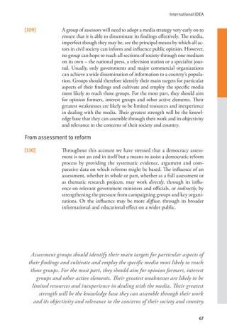 International IDEA
67
[109] A group of assessors will need to adopt a media strategy very early on to
ensure that it is able to disseminate its findings effectively. The media,
imperfect though they may be, are the principal means by which all ac-
tors in civil society can inform and influence public opinion. However,
no group can hope to reach all sections of society through one medium
on its own – the national press, a television station or a specialist jour-
nal. Usually, only governments and major commercial organizations
can achieve a wide dissemination of information to a country’s popula-
tion. Groups should therefore identify their main targets for particular
aspects of their findings and cultivate and employ the specific media
most likely to reach those groups. For the most part, they should aim
for opinion formers, interest groups and other active elements. Their
greatest weaknesses are likely to be limited resources and inexperience
in dealing with the media. Their greatest strength will be the knowl-
edge base that they can assemble through their work and its objectivity
and relevance to the concerns of their society and country.
From assessment to reform
[110] Throughout this account we have stressed that a democracy assess-
ment is not an end in itself but a means to assist a democratic reform
process by providing the systematic evidence, argument and com-
parative data on which reforms might be based. The influence of an
assessment, whether in whole or part, whether as a full assessment or
as thematic research projects, may work directly, through its influ-
ence on relevant government ministers and officials, or indirectly, by
strengthening the pressure from campaigning groups and key organi-
zations. Or the influence may be more diffuse, through its broader
informational and educational effect on a wider public.
Assessment groups should identify their main targets for particular aspects of
their findings and cultivate and employ the specific media most likely to reach
those groups. For the most part, they should aim for opinion formers, interest
groups and other active elements. Their greatest weaknesses are likely to be
limited resources and inexperience in dealing with the media. Their greatest
strength will be the knowledge base they can assemble through their work
and its objectivity and relevance to the concerns of their society and country.
 