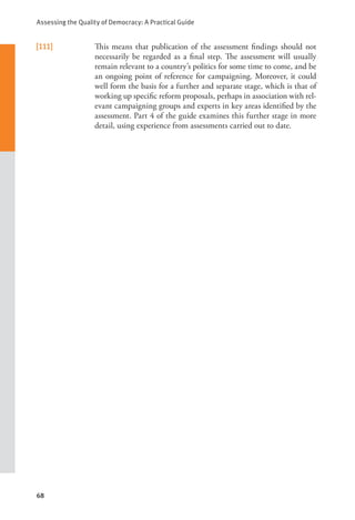 Assessing the Quality of Democracy: A Practical Guide
68
[111] This means that publication of the assessment findings should not
necessarily be regarded as a final step. The assessment will usually
remain relevant to a country’s politics for some time to come, and be
an ongoing point of reference for campaigning. Moreover, it could
well form the basis for a further and separate stage, which is that of
working up specific reform proposals, perhaps in association with rel-
evant campaigning groups and experts in key areas identified by the
assessment. Part 4 of the guide examines this further stage in more
detail, using experience from assessments carried out to date.
 