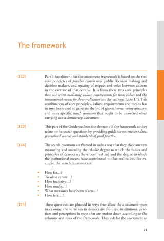 71
[112] Part 1 has shown that the assessment framework is based on the two
core principles of popular control over public decision making and
decision makers, and equality of respect and voice between citizens
in the exercise of that control. It is from these two core principles
that our seven mediating values, requirements for those values and the
institutional means for their realization are derived (see Table 1.1). This
combination of core principles, values, requirements and means has
in turn been used to generate the list of general overarching questions
and more specific search questions that ought to be answered when
carrying out a democracy assessment.
[113] This part of the Guide outlines the elements of the framework as they
relate to the search questions by providing guidance on relevant data,
generalized sources and standards of good practice.
[114] The search questions are framed in such a way that they elicit answers
measuring and assessing the relative degree to which the values and
principles of democracy have been realized and the degree to which
the institutional means have contributed to that realization. For ex-
ample, the search questions ask:
•    How far…?
•    To what extent…?
•    How inclusive…?
•    How much…?
•    What measures have been taken…?
•    How free…?
[115] These questions are phrased in ways that allow the assessment team
to examine the variation in democratic features, institutions, prac-
tices and perceptions in ways that are broken down according to the
columns and rows of the framework. They ask for the assessment to
The framework
 