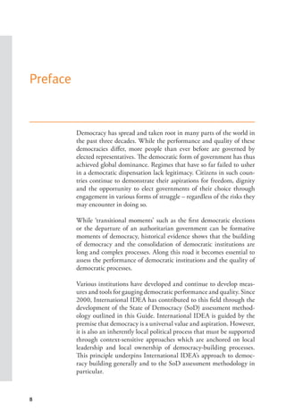 8
Preface
Democracy has spread and taken root in many parts of the world in
the past three decades. While the performance and quality of these
democracies differ, more people than ever before are governed by
elected representatives. The democratic form of government has thus
achieved global dominance. Regimes that have so far failed to usher
in a democratic dispensation lack legitimacy. Citizens in such coun-
tries continue to demonstrate their aspirations for freedom, dignity
and the opportunity to elect governments of their choice through
engagement in various forms of struggle – regardless of the risks they
may encounter in doing so.
While ‘transitional moments’ such as the first democratic elections
or the departure of an authoritarian government can be formative
moments of democracy, historical evidence shows that the building
of democracy and the consolidation of democratic institutions are
long and complex processes. Along this road it becomes essential to
assess the performance of democratic institutions and the quality of
democratic processes.
Various institutions have developed and continue to develop meas-
ures and tools for gauging democratic performance and quality. Since
2000, International IDEA has contributed to this field through the
development of the State of Democracy (SoD) assessment method-
ology outlined in this Guide. International IDEA is guided by the
premise that democracy is a universal value and aspiration. However,
it is also an inherently local political process that must be supported
through context-sensitive approaches which are anchored on local
leadership and local ownership of democracy-building processes.
This principle underpins International IDEA’s approach to democ-
racy building generally and to the SoD assessment methodology in
particular.
 