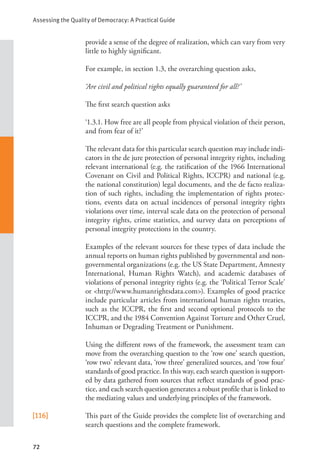 Assessing the Quality of Democracy: A Practical Guide
72
provide a sense of the degree of realization, which can vary from very
little to highly significant.
For example, in section 1.3, the overarching question asks,
‘Are civil and political rights equally guaranteed for all?’
The first search question asks
‘1.3.1. How free are all people from physical violation of their person,
and from fear of it?’
The relevant data for this particular search question may include indi-
cators in the de jure protection of personal integrity rights, including
relevant international (e.g. the ratification of the 1966 International
Covenant on Civil and Political Rights, ICCPR) and national (e.g.
the national constitution) legal documents, and the de facto realiza-
tion of such rights, including the implementation of rights protec-
tions, events data on actual incidences of personal integrity rights
violations over time, interval scale data on the protection of personal
integrity rights, crime statistics, and survey data on perceptions of
personal integrity protections in the country.
Examples of the relevant sources for these types of data include the
annual reports on human rights published by governmental and non-
governmental organizations (e.g. the US State Department, Amnesty
International, Human Rights Watch), and academic databases of
violations of personal integrity rights (e.g. the ‘Political Terror Scale’
or <http://www.humanrightsdata.com>). Examples of good practice
include particular articles from international human rights treaties,
such as the ICCPR, the first and second optional protocols to the
ICCPR, and the 1984 Convention Against Torture and Other Cruel,
Inhuman or Degrading Treatment or Punishment.
Using the different rows of the framework, the assessment team can
move from the overarching question to the ‘row one’ search question,
‘row two’ relevant data, ‘row three’ generalized sources, and ‘row four’
standards of good practice. In this way, each search question is support-
ed by data gathered from sources that reflect standards of good prac-
tice, and each search question generates a robust profile that is linked to
the mediating values and underlying principles of the framework.
[116] This part of the Guide provides the complete list of overarching and
search questions and the complete framework.
 
