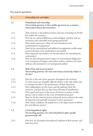 International IDEA
73
The search questions
1.		 Citizenship, law and rights
1.1. Nationhood and citizenship
Overarching question: Is there public agreement on a common
citizenship without discrimination?
1.1.1. How inclusive is the political nation and state citizenship of all who
live within the territory?
1.1.2. How far are cultural differences acknowledged, and how well are
minorities and vulnerable social groups protected?
1.1.3. How much consensus is there on state boundaries and
constitutional arrangements?
1.1.4. How far do constitutional and political arrangements enable major
societal divisions to be moderated or reconciled?
1.1.5. How impartial and inclusive are the procedures for amending the
constitution?
1.1.6. How far does the government respect its international obligations
in its treatment of refugees and asylum seekers, and how free from
arbitrary discrimination is its immigration policy?
1.2. Rule of law and access to justice
Overarching question: Are state and society consistently subject to
the law?
1.2.1. How far is the rule of law operative throughout the territory?
1.2.2. To what extent are all public officials subject to the rule of law and
to transparent rules in the performance of their functions?
1.2.3. How independent are the courts and the judiciary from the
executive, and how free are they from all kinds of interference?
1.2.4. How equal and secure is the access of citizens to justice, to due
process and to redress in the event of maladministration?
1.2.5. How far do the criminal justice and penal systems observe due rules
of impartial and equitable treatment in their operations?
1.2.6. How much confidence do people have in the legal system to deliver
fair and effective justice?
1.3. Civil and political rights
Overarching question: Are civil and political rights equally
guaranteed for all?
1.3.1. How free are all people from physical violation of their person, and
from fear of it?
 