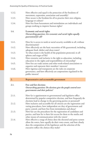 Assessing the Quality of Democracy: A Practical Guide
74
1.3.2. How effective and equal is the protection of the freedoms of
movement, expression, association and assembly?
1.3.3. How secure is the freedom for all to practise their own religion,
language or culture?
1.3.4. How free from harassment and intimidation are individuals and
groups working to improve human rights?
1.4. Economic and social rights
Overarching question: Are economic and social rights equally
guaranteed for all?
1.4.1. How far is access to work or social security available to all, without
discrimination?
1.4.2. How effectively are the basic necessities of life guaranteed, including
adequate food, shelter and clean water?
1.4.3. To what extent is the health of the population protected, in all
spheres and stages of life?
1.4.4. How extensive and inclusive is the right to education, including
education in the rights and responsibilities of citizenship?
1.4.5. How free are trade unions and other work-related associations to
organize and represent their members’ interests?
1.4.6. How rigorous and transparent are the rules on corporate
governance, and how effectively are corporations regulated in the
public interest?
2.		 Representative and accountable government
2.1. Free and fair elections
Overarching question: Do elections give the people control over
governments and their policies?
2.1.1. How far is appointment to governmental and legislative office
determined by popular competitive election, and how frequently do
elections lead to change in the governing parties or personnel?
2.1.2. How inclusive and accessible for all citizens are the registration and
voting procedures, how independent are they of government and
party control, and how free from intimidation and abuse?
2.1.3. How fair are the procedures for the registration of candidates and
parties, and how far is there fair access for them to the media and
other means of communication with the voters?
2.1.4. How effective a range of choice does the electoral and party system
allow the voters, how equally do their votes count, and how closely
does the composition of the legislature and the selection of the
executive reflect the choices they make?
 