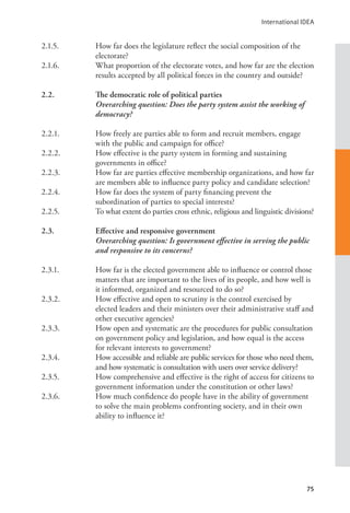 International IDEA
75
2.1.5. How far does the legislature reflect the social composition of the
electorate?
2.1.6. What proportion of the electorate votes, and how far are the election
results accepted by all political forces in the country and outside?
2.2. The democratic role of political parties
Overarching question: Does the party system assist the working of
democracy?
2.2.1. How freely are parties able to form and recruit members, engage
with the public and campaign for office?
2.2.2. How effective is the party system in forming and sustaining
governments in office?
2.2.3. How far are parties effective membership organizations, and how far
are members able to influence party policy and candidate selection?
2.2.4. How far does the system of party financing prevent the
subordination of parties to special interests?
2.2.5. To what extent do parties cross ethnic, religious and linguistic divisions?
2.3. Effective and responsive government
Overarching question: Is government effective in serving the public
and responsive to its concerns?
2.3.1. How far is the elected government able to influence or control those
matters that are important to the lives of its people, and how well is
it informed, organized and resourced to do so?
2.3.2. How effective and open to scrutiny is the control exercised by
elected leaders and their ministers over their administrative staff and
other executive agencies?
2.3.3. How open and systematic are the procedures for public consultation
on government policy and legislation, and how equal is the access
for relevant interests to government?
2.3.4. How accessible and reliable are public services for those who need them,
and how systematic is consultation with users over service delivery?
2.3.5. How comprehensive and effective is the right of access for citizens to
government information under the constitution or other laws?
2.3.6. How much confidence do people have in the ability of government
to solve the main problems confronting society, and in their own
ability to influence it?
 