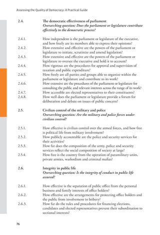 Assessing the Quality of Democracy: A Practical Guide
76
2.4. The democratic effectiveness of parliament
Overarching question: Does the parliament or legislature contribute
effectively to the democratic process?
2.4.1. How independent is the parliament or legislature of the executive,
and how freely are its members able to express their opinions?
2.4.2. How extensive and effective are the powers of the parliament or
legislature to initiate, scrutinize and amend legislation?
2.4.3. How extensive and effective are the powers of the parliament or
legislature to oversee the executive and hold it to account?
2.4.4. How rigorous are the procedures for approval and supervision of
taxation and public expenditure?
2.4.5. How freely are all parties and groups able to organize within the
parliament or legislature and contribute to its work?
2.4.6. How extensive are the procedures of the parliament or legislature for
consulting the public and relevant interests across the range of its work?
2.4.7. How accessible are elected representatives to their constituents?
2.4.8. How well does the parliament or legislature provide a forum for
deliberation and debate on issues of public concern?
2.5. Civilian control of the military and police
Overarching question: Are the military and police forces under
civilian control?
2.5.1. How effective is civilian control over the armed forces, and how free
is political life from military involvement?
2.5.2. How publicly accountable are the police and security services for
their activities?
2.5.3. How far does the composition of the army, police and security
services reflect the social composition of society at large?
2.5.4. How free is the country from the operation of paramilitary units,
private armies, warlordism and criminal mafias?
2.6. Integrity in public life
Overarching question: Is the integrity of conduct in public life
assured?
2.6.1. How effective is the separation of public office from the personal
business and family interests of office holders?
2.6.2. How effective are the arrangements for protecting office holders and
the public from involvement in bribery?
2.6.3. How far do the rules and procedures for financing elections,
candidates and elected representatives prevent their subordination to
sectional interests?
 