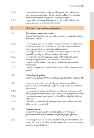 International IDEA
77
2.6.4. How far is the influence of powerful corporations and business
interests over public policy kept in check, and how free are they
from involvement in corruption, including overseas?
2.6.5. How much confidence do people have that public officials and
public services are free from corruption?
3.		 Civil society and popular participation
3.1. The media in a democratic society
Overarching question: Do the media operate in a way that sustains
democratic values?
3.1.1. How independent are the media from government, how pluralistic
is their ownership, and how free are they from subordination to
foreign governments or multinational companies?
3.1.2. How representative are the media of different opinions and how
accessible are they to different sections of society?
3.1.3. How effective are the media and other independent bodies in
investigating government and powerful corporations?
3.1.4. How free are journalists from restrictive laws, harassment and
intimidation?
3.1.5. How free are private citizens from intrusion and harassment by the
media?
3.2. Political participation
Overarching question: Is there full citizen participation in public life?
3.2.1. How extensive is the range of voluntary associations, citizen
groups, social movements etc. and how independent are they from
government?
3.2.2. How extensive is citizen participation in voluntary associations and
self-management organizations, and in other voluntary public activity?
3.2.3. How far do women participate in political life and public office at
all levels?
3.2.4. How equal is access for all social groups to public office, and how
fairly are they represented?
3.3. Decentralization
Overarching question: Are decisions taken at the level of
government that is most appropriate for the people affected?
3.3.1. How independent are the sub-central tiers of government from the
centre, and how far do they have the powers and resources to carry
out their responsibilities?
 