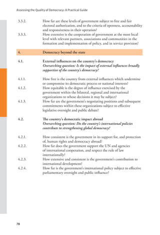 Assessing the Quality of Democracy: A Practical Guide
78
3.3.2. How far are these levels of government subject to free and fair
electoral authorization, and to the criteria of openness, accountability
and responsiveness in their operation?
3.3.3. How extensive is the cooperation of government at the most local
level with relevant partners, associations and communities in the
formation and implementation of policy, and in service provision?
4.		 Democracy beyond the state
4.1. External influences on the country’s democracy
Overarching question: Is the impact of external influences broadly
supportive of the country’s democracy?
4.1.1. How free is the country from external influences which undermine
or compromise its democratic process or national interests?
4.1.2. How equitable is the degree of influence exercised by the
government within the bilateral, regional and international
organizations to whose decisions it may be subject?
4.1.3. How far are the government’s negotiating positions and subsequent
commitments within these organizations subject to effective
legislative oversight and public debate?
4.2. The country’s democratic impact abroad
Overarching question: Do the country’s international policies
contribute to strengthening global democracy?
4.2.1. How consistent is the government in its support for, and protection
of, human rights and democracy abroad?
4.2.2. How far does the government support the UN and agencies
of international cooperation, and respect the rule of law
internationally?
4.2.3. How extensive and consistent is the government’s contribution to
international development?
4.2.4. How far is the government’s international policy subject to effective
parliamentary oversight and public influence?
 