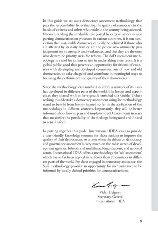 9
In this guide we set out a democracy assessment methodology that
puts the responsibility for evaluating the quality of democracy in the
hands of citizens and others who reside in the country being assessed.
Notwithstanding the invaluable role played by external actors in sup-
porting democratization processes in various countries, it is our con-
viction that sustainable democracy can only be achieved if those who
are affected by its daily practice are the people who ultimately pass
judgement on its strengths and weaknesses, and that they are the ones
who determine priority areas for reform. The SoD assessment meth-
odology is a tool for citizens to use in undertaking these tasks. It is a
global public good that presents an opportunity for citizens of coun-
tries with developing and developed economies, and of new and old
democracies, to take charge of and contribute in meaningful ways to
bettering the performance and quality of their democracies.
Since the methodology was launched in 2000, a network of its users
has developed in different parts of the world. The lessons and experi-
ences they shared with us have greatly enriched this Guide. Others
seeking to undertake a democracy assessment using the methodology
stand to benefit from lessons learned so far in the application of the
methodology in different contexts. Importantly, they will be better
informed about how to plan and implement SoD assessments in ways
that maximize the possibility of the findings being used and linked
to actual reform.
In putting together this guide, International IDEA seeks to provide
a user-friendly knowledge resource for those seeking to improve the
quality of their democracies. At a time when the debate on democracy
and governance assessment is very much on the radar screen of devel-
opment agencies, bilateral and multilateral organizations, and national
actors, International IDEA offers a methodology for ‘self-assessment’
which has so far been applied in no fewer than 20 countries in differ-
ent parts of the world. For those engaged in democracy assistance, the
SoD methodology provides an opportunity for such assistance to be
informed by locally defined priorities for democratic reform.
Vidar Helgesen
Secretary-General
International IDEA
 