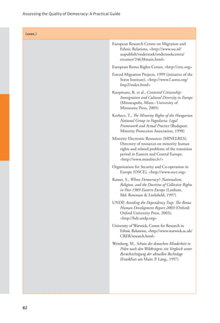 Assessing the Quality of Democracy: A Practical Guide
82
(cont.)
European Research Centre on Migration and
Ethnic Relations, <http://www.uu.nl/
uupublish/onderzoek/onderzoekcentra/
ercomer/24638main.html>
European Roma Rights Center, <http://errc.org>
Forced Migration Projects, 1999 (initiative of the
Soros Institute), <http://www2.soros.org/
fmp2/index.html>
Koopmans, R. et al., Contested Citizenship:
Immigration and Cultural Diversity in Europe
(Minneapolis, Minn.: University of
Minnesota Press, 2005)
Korhecz, T., The Minority Rights of the Hungarian
National Group in Yugoslavia: Legal
Framework and Actual Practice (Budapest:
Minority Protection Association, 1998)
Minority Electronic Resources (MINELRES),
Directory of resources on minority human
rights and related problems of the transition
period in Eastern and Central Europe,
<http://www.minelres.lv/>
Organization for Security and Co-operation in
Europe (OSCE), <http://www.osce.org>
Ramet, S., Whose Democracy?: Nationalism,
Religion, and the Doctrine of Collective Rights
in Post-1989 Eastern Europe (Lanham,
Md: Rowman & Littlefield, 1997)
UNDP, Avoiding the Dependency Trap: The Roma
Human Development Report 2003 (Oxford:
Oxford University Press, 2003), 		
<http://hdr.undp.org>
University of Warwick, Centre for Research in
Ethnic Relations, <http://www.warwick.ac.uk/
CRER/research.html>
Weinberg, M., Schutz der deutschen Minderheit in
Polen nach den Weltkriegen: ein Vergleich unter
Berücksichtigung der aktuellen Rechtslage
(Frankfurt am Main: P. Lang:, 1997)
 