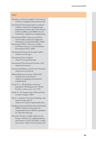 International IDEA
89
(cont.)
Boundaries and Security Bulletin, University of
Durham, Geography Department (serial)
International Crisis Group (reports on selected
conflicts), <http://www.crisisgroup.org>;
programmes on Africa, Asia, Latin America
and the Caribbean, and Middle East and
North Africa, <http://www.crisisgroup.org>
International IDEA, Democracy and Deep-
rooted Conflict: Options for Negotiators
(Stockholm: International IDEA, 1998);
International IDEA, Democracy, Conflict
and Human Security, 2 vols (Stockholm:
International IDEA, 2006)
International Institute for Strategic Studies,
<http://www.iiss.org/>
International Peace Academy, 			
<http://www.ipacademy.org>
International Peace Research Institute, Oslo,
<http://www.prio.no>
International Relations and Security Network,
<http://www.isn.ethz.ch>
Political Risk Services Group, Political Risk
Yearbook, New York (annual), 		
<http://www.prsgroup.com/academic/
yearbook.html>
Sivard, R. L., World Military and Social
Expenditure (Washington, DC: World
Priorities, various years, incl. 1993)
Smith, D., The Penguin Atlas of War and Peace
(London: Penguin, 2003)
Henry L. Stimson Center (peacekeeping, arms
control, foreign policy), 			
<http://www.stimson.org/newpubs.cfm>
Stockholm International Peace Research Institute
(SIPRI), <http://www.sipri.org/>; for
comprehensive data on military expenditure
see <http://first.sipri.org>
University of Ulster, Conflict Archive on the
Internet: Initiative on Conflict Resolution
and Ethnicity (CAIN: INCORE), Conflict
Data Service, <http://www.incore.ulst.ac.uk>
 