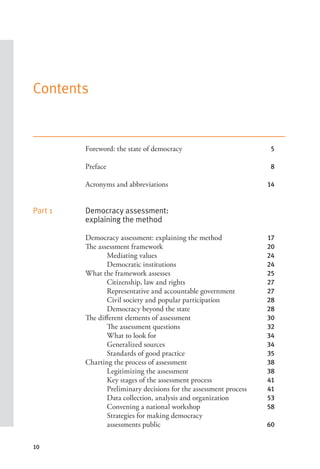 10
Contents
Foreword: the state of democracy 5
Preface 8
Acronyms and abbreviations 14
Part 1 Democracy assessment:
explaining the method
Democracy assessment: explaining the method 17
The assessment framework 20
Mediating values 24
Democratic institutions 24
What the framework assesses 25
Citizenship, law and rights 27
Representative and accountable government 27
Civil society and popular participation 28
Democracy beyond the state 28
The different elements of assessment 30
The assessment questions 32
What to look for 34
Generalized sources 34
Standards of good practice 35
Charting the process of assessment 38
Legitimizing the assessment 38
Key stages of the assessment process 41
Preliminary decisions for the assessment process 41
Data collection, analysis and organization 53
Convening a national workshop 58
Strategies for making democracy
assessments public 60
 