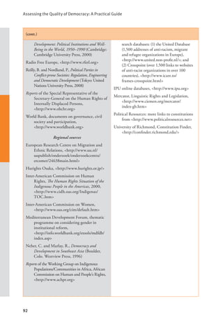 Assessing the Quality of Democracy: A Practical Guide
92
(cont.)
Development: Political Institutions and Well-
Being in the World, 1950–1990 (Cambridge:
Cambridge University Press, 2000)
Radio Free Europe, <http://www.rferl.org>
Reilly, B. and Nordlund, P., Political Parties in
Conflict-prone Societies: Regulation, Engineering
and Democratic Development (Tokyo: United
Nations University Press, 2008)
Reports of the Special Representative of the
Secretary-General on the Human Rights of
Internally Displaced Persons,
<http://www.ohchr.org>
World Bank, documents on governance, civil
society and participation,
<http://www.worldbank.org>
Regional sources
European Research Centre on Migration and
Ethnic Relations, <http://www.uu.nl/
uupublish/onderzoek/onderzoekcentra/
ercomer/24638main.html>
Hurights Osaka, <http://www.hurights.or.jp/>
Inter-American Commission on Human
Rights, The Human Rights Situation of the
Indigenous People in the Americas, 2000,
<http://www.cidh.oas.org/Indigenas/
TOC.htm>
Inter-American Commission on Women,
<http://www.oas.org/cim/default.htm>
Mediterranean Development Forum, thematic
programme on considering gender in
institutional reform, 			
<http://info.worldbank.org/etools/mdfdb/
index.asp>
Neher, C. and Marlay, R., Democracy and
Development in Southeast Asia (Boulder,
Colo. Westview Press, 1996)
Reports of the Working Group on Indigenous
Populations/Communities in Africa, African
Commission on Human and People’s Rights,
<http://www.achpr.org>
search databases: (1) the United Database
(1,500 addresses of anti-racism, migrant
and refugee organizations in Europe),
<http://www.united.non-profit.nl/>; and
(2) Crosspoint (over 1,500 links to websites
of anti-racist organizations in over 100
countries), <http://www.icare.to/		
frames-crosspoint.html>
IPU online databases, <http://www.ipu.org>
Mercator, Linguistic Rights and Legislation,
<http://www.ciemen.org/mercator/		
index-gb.htm>
Political Resources: more links to constitutions
from <http://www.politicalresources.net>
University of Richmond, Constitution Finder,
<http://confinder.richmond.edu/>
 