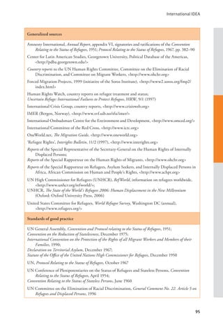 International IDEA
95
Generalized sources
Amnesty International, Annual Report, appendix VI, signatories and ratifications of the Convention
Relating to the Status of Refugees, 1951; Protocol Relating to the Status of Refugees, 1967, pp. 382–90
Center for Latin American Studies, Georgetown University, Political Database of the Americas,
<http://pdba.georgetown.edu/>
Country reports to the UN Human Rights Committee, Committee on the Elimination of Racial
Discrimination, and Committee on Migrant Workers, <http://www.ohchr.org>
Forced Migration Projects, 1999 (initiative of the Soros Institute), <http://www2.soros.org/fmp2/
index.html>
Human Rights Watch, country reports on refugee treatment and status;
Uncertain Refuge: International Failures to Protect Refugees, HRW, 9/1 (1997)
International Crisis Group, country reports, <http://www.crisisweb.org>
IMER (Bergen, Norway), <http://www.svf.uib.no/sfu/imer/>
International Ombudsman Centre for the Environment and Development, <http://www.omced.org/>
International Committee of the Red Cross, <http://www.icrc.org>
OneWorld.net, The Migration Guide, <http://www.oneworld.org>
‘Refugee Rights’, Interights Bulletin, 11/2 (1997), <http://www.interights.org>
Reports of the Special Representative of the Secretary-General on the Human Rights of Internally
Displaced Persons;
Reports of the Special Rapporteur on the Human Rights of Migrants, <http://www.ohchr.org>
Reports of the Special Rapporteur on Refugees, Asylum Seekers, and Internally Displaced Persons in
Africa, African Commission on Human and People’s Rights, <http://www.achpr.org>
UN High Commissioner for Refugees (UNHCR), RefWorld, information on refugees worldwide,
<http://www.unhcr.org/refworld/>;
UNHCR, The State of the World’s Refugees 2006: Human Displacement in the New Millennium
(Oxford: Oxford University Press, 2006)
United States Committee for Refugees, World Refugee Survey, Washington DC (annual), 		
<http://www.refugees.org/>
Standards of good practice
UN General Assembly, Convention and Protocol relating to the Status of Refugees, 1951;
Convention on the Reduction of Statelessness, December 1975;
International Convention on the Protection of the Rights of all Migrant Workers and Members of their
Families, 1990;
Declaration on Territorial Asylum, December 1967;
Statute of the Office of the United Nations High Commissioner for Refugees, December 1950
UN, Protocol Relating to the Status of Refugees, October 1967
UN Conference of Plenipotentiaries on the Status of Refugees and Stateless Persons, Convention
Relating to the Status of Refugees, April 1954;
Convention Relating to the Status of Stateless Persons, June 1960
UN Committee on the Elimination of Racial Discrimination, General Comment No. 22. Article 5 on
Refugees and Displaced Persons, 1996
 