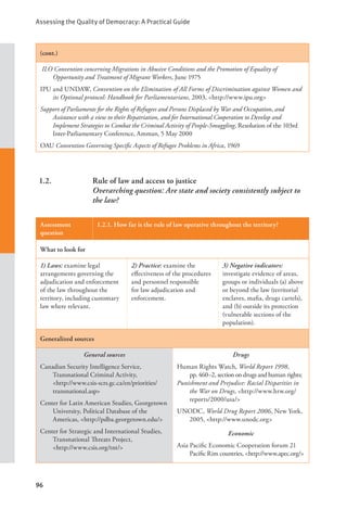 Assessing the Quality of Democracy: A Practical Guide
96
(cont.)
ILO Convention concerning Migrations in Abusive Conditions and the Promotion of Equality of
Opportunity and Treatment of Migrant Workers, June 1975
IPU and UNDAW, Convention on the Elimination of All Forms of Discrimination against Women and
its Optional protocol: Handbook for Parliamentarians, 2003, <http://www.ipu.org>
Support of Parliaments for the Rights of Refugees and Persons Displaced by War and Occupation, and
Assistance with a view to their Repatriation, and for International Cooperation to Develop and
Implement Strategies to Combat the Criminal Activity of People-Smuggling, Resolution of the 103rd
Inter-Parliamentary Conference, Amman, 5 May 2000
OAU Convention Governing Specific Aspects of Refugee Problems in Africa, 1969
1.2. Rule of law and access to justice
Overarching question: Are state and society consistently subject to
the law?
Assessment
question
1.2.1. How far is the rule of law operative throughout the territory?
What to look for
1) Laws: examine legal
arrangements governing the
adjudication and enforcement
of the law throughout the
territory, including customary
law where relevant.
2) Practice: examine the
effectiveness of the procedures
and personnel responsible
for law adjudication and
enforcement.
3) Negative indicators:
investigate evidence of areas,
groups or individuals (a) above
or beyond the law (territorial
enclaves, mafia, drugs cartels),
and (b) outside its protection
(vulnerable sections of the
population).
Generalized sources
General sources
Canadian Security Intelligence Service,
Transnational Criminal Activity, 		
<http://www.csis-scrs.gc.ca/en/priorities/
transnational.asp>
Center for Latin American Studies, Georgetown
University, Political Database of the
Americas, <http://pdba.georgetown.edu/>
Center for Strategic and International Studies,
Transnational Threats Project,
<http://www.csis.org/tnt/>
Drugs
Human Rights Watch, World Report 1998,
pp. 460–2, section on drugs and human rights;
Punishment and Prejudice: Racial Disparities in
the War on Drugs, <http://www.hrw.org/
reports/2000/usa/>
UNODC, World Drug Report 2006, New York,
2005, <http://www.unodc.org>
Economic
Asia Pacific Economic Cooperation forum 21
Pacific Rim countries, <http://www.apec.org/>
 