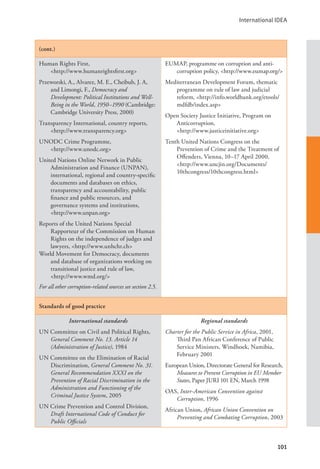 International IDEA
101
(cont.)
Human Rights First,
<http://www.humanrightsfirst.org>
Przeworski, A., Alvarez, M. E., Cheibub, J. A,
and Limongi, F., Democracy and
Development: Political Institutions and Well-
Being in the World, 1950–1990 (Cambridge:
Cambridge University Press, 2000)
Transparency International, country reports,
<http://www.transparency.org>
UNODC Crime Programme, 			
<http://www.unodc.org>
United Nations Online Network in Public
Administration and Finance (UNPAN),
international, regional and country-specific
documents and databases on ethics,
transparency and accountability, public
finance and public resources, and
governance systems and institutions,
<http://www.unpan.org>
Reports of the United Nations Special
Rapporteur of the Commission on Human
Rights on the independence of judges and
lawyers, <http://www.unhchr.ch>
World Movement for Democracy, documents
and database of organizations working on
transitional justice and rule of law, 		
<http://www.wmd.org/>
For all other corruption-related sources see section 2.5.
EUMAP, programme on corruption and anti-
corruption policy, <http://www.eumap.org/>
Mediterranean Development Forum, thematic
programme on rule of law and judicial
reform, <http://info.worldbank.org/etools/
mdfdb/index.asp>
Open Society Justice Initiative, Program on
Anticorruption, 			
<http://www.justiceinitiative.org>
Tenth United Nations Congress on the
Prevention of Crime and the Treatment of
Offenders, Vienna, 10–17 April 2000,
<http://www.uncjin.org/Documents/
10thcongress/10thcongress.html>
Standards of good practice
International standards
UN Committee on Civil and Political Rights,
General Comment No. 13. Article 14
(Administration of Justice), 1984
UN Committee on the Elimination of Racial
Discrimination, General Comment No. 31.
General Recommendation XXXI on the
Prevention of Racial Discrimination in the
Administration and Functioning of the
Criminal Justice System, 2005
UN Crime Prevention and Control Division,
Draft International Code of Conduct for
Public Officials
Regional standards
Charter for the Public Service in Africa, 2001,
Third Pan African Conference of Public
Service Ministers, Windhoek, Namibia,
February 2001
European Union, Directorate General for Research,
Measures to Prevent Corruption in EU Member
States, Paper JURI 101 EN, March 1998
OAS, Inter-American Convention against
Corruption, 1996
African Union, African Union Convention on
Preventing and Combating Corruption, 2003
 