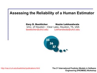 Assessing the Reliability of a Human Estimator http:// nas.cl.uh.edu/boetticher/publications.html The 3 rd  International Predictor Models in Software Engineering (PROMISE) Workshop Gary D. Boetticher  Nazim Lokhandwala   Univ. of Houston - Clear Lake, Houston, TX, USA [email_address]   [email_address] 