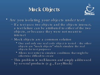 Mock Objects Are you isolating your objects under test? If a test uses two objects and the objects interact, a test failure can be attributed to either of the two objects, or because they were not meant to interact Mock objects are a common solution One and only one real code object is tested – the other objects are “mock objects” which simulate the real objects for test purposes Allows test writer to simulate conditions that might be otherwise difficult to create This problem is well-known and amply addressed by several products (e.g., EasyMock) 