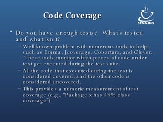Code Coverage Do you have enough tests?  What’s tested and what isn’t? Well-known problem with numerous tools to help, such as Emma, Jcoverage, Cobertura, and Clover.  These tools monitor which pieces of code under test get executed during the test suite.  All the code that executed during the test is considered covered, and the other code is considered uncovered. This provides a numeric measurement of test coverage (e.g., “Package x has 49% class coverage”) 