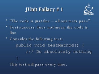 JUnit Fallacy # 1 “ The code is just fine – all our tests pass” Test success does not mean the code is fine Consider the following test: public void testMethod() { ;// Do absolutely nothing } This test will pass every time. 