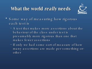 What the world  really  needs Some way of measuring how rigorous each test is A test that makes more assertions about the behaviour of the class under test is presumably more rigorous than one that makes fewer assertions If only we had some sort of measure of how many assertions are made per something-or-other 