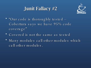 Junit Fallacy #2 “ Our code is thoroughly tested – Cobertura says we have 95% code coverage” Covered is not the same as tested Many modules call other modules which call other modules.  