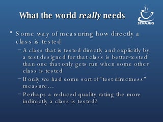 What the world  really  needs Some way of measuring how directly a class is tested A class that is tested directly and explicitly by a test designed for that class is better-tested than one that only gets run when some other class is tested If only we had some sort of “test directness” measure… Perhaps a reduced quality rating the more indirectly a class is tested? 