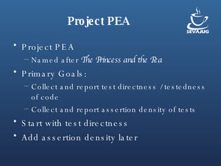 Project PEA Project PEA  Named after  The Princess and the Pea Primary Goals:  Collect and report test directness / testedness of code Collect and report assertion density of tests Start with test directness Add assertion density later 