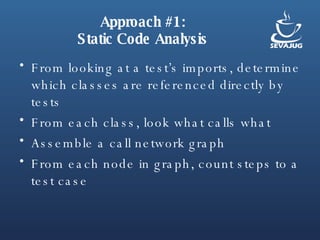 Approach #1: Static Code Analysis From looking at a test’s imports, determine which classes are referenced directly by tests From each class, look what calls what Assemble a call network graph From each node in graph, count steps to a test case 