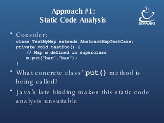 Approach #1: Static Code Analysis Consider: class TestMyMap extends AbstractMapTestCase; private void testFoo() { // Map m defined in superclass m.put(“bar”,”baz”); } What concrete class’  put()  method is being called? Java’s late binding makes this static code analysis unsuitable 