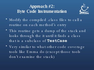 Approach #2: Byte Code Instrumentation Modify the compiled .class files to call a routine on each method’s entry This routine gets a dump of the stack and looks through the it until it finds a class that is a subclass of  TestCase Very similar to what other code coverage tools like Emma do (except those tools don’t examine the stack) 