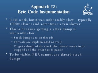 Approach #2: Byte Code Instrumentation It did work, but it was unbearably slow – typically 1000x slower and sometimes even slower This is because getting a stack dump is inherently slow Stack dumps are on threads Threads are implemented natively To get a dump of the stack, the thread needs to be stopped and the JVM has to pause To be viable, PEA cannot use thread stack dumps 