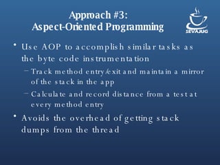 Approach #3: Aspect-Oriented Programming Use AOP to accomplish similar tasks as the byte code instrumentation Track method entry/exit and maintain a mirror of the stack in the app Calculate and record distance from a test at every method entry Avoids the overhead of getting stack dumps from the thread 