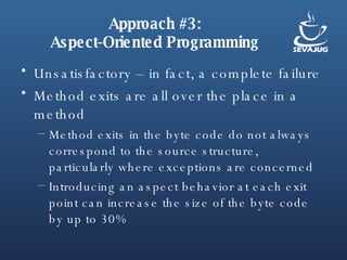 Approach #3: Aspect-Oriented Programming Unsatisfactory – in fact, a complete failure Method exits are all over the place in a method Method exits in the byte code do not always correspond to the source structure, particularly where exceptions are concerned Introducing an aspect behavior at each exit point can increase the size of the byte code by up to 30% 