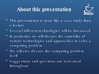 About this presentation This presentation is more like a case study than a lecture Several different technologies will be discussed In particular, we will discuss the suitability of various technologies and approaches to solve a computing problem We will also discuss the computing problem itself Suggestions and questions are welcomed throughout 