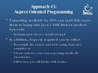 Approach #3: Aspect-Oriented Programming Expanding methods by 30% can (and did) cause them to bump into Java’s 64K limit on method bytecode Instrumented classes would not load In addition, AspectJ required you to either: Recompile the source and tests using AspectJ’s compiler; or Create and use your own aspecting-on-the-fly classloader Either way you still hit the 64K barrier 
