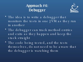 Approach #4: Debugger The idea is to write a debugger that monitors the tests in one JVM as they run in another The debugger can track method entries and exits as they happen and keep the stack straight The code being tested, and the tests themselves, do not need to be aware that the debugger is watching them 