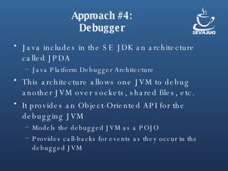Approach #4: Debugger Java includes in the SE JDK an architecture called JPDA Java Platform Debugger Architecture This architecture allows one JVM to debug another JVM over sockets, shared files, etc. It provides an Object-Oriented API for the debugging JVM Models the debugged JVM as a POJO Provides call-backs for events as they occur in the debugged JVM 
