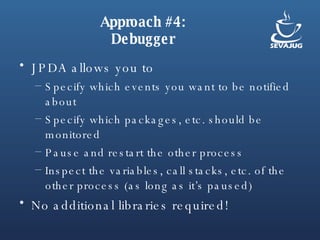 Approach #4: Debugger JPDA allows you to Specify which events you want to be notified about Specify which packages, etc. should be monitored Pause and restart the other process Inspect the variables, call stacks, etc. of the other process (as long as it’s paused) No additional libraries required! 