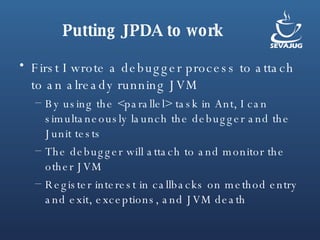 Putting JPDA to work First I wrote a debugger process to attach to an already running JVM By using the <parallel> task in Ant, I can simultaneously launch the debugger and the Junit tests The debugger will attach to and monitor the other JVM Register interest in callbacks on method entry and exit, exceptions, and JVM death 