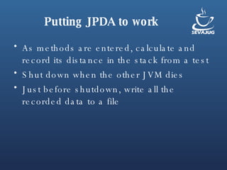 Putting JPDA to work As methods are entered, calculate and record its distance in the stack from a test  Shut down when the other JVM dies Just before shutdown, write all the recorded data to a file 