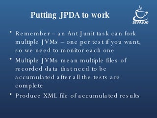 Putting JPDA to work Remember – an Ant Junit task can fork multiple JVMs – one per test if you want, so we need to monitor each one Multiple JVMs mean multiple files of recorded data that need to be accumulated after all the tests are complete Produce XML file of accumulated results 