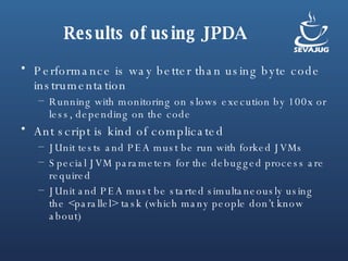 Results of using JPDA Performance is way better than using byte code instrumentation Running with monitoring on slows execution by 100x or less, depending on the code Ant script is kind of complicated JUnit tests and PEA must be run with forked JVMs Special JVM parameters for the debugged process are required JUnit and PEA must be started simultaneously using the <parallel> task (which many people don’t know about) 