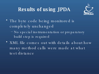 Results of using JPDA The byte code being monitored is completely unchanged  No special instrumentation or preparatory build step is required XML file comes out with details about how many method calls were made at what test distance 