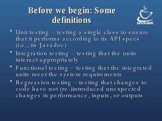 Before we begin: Some definitions Unit testing – testing a single class to ensure that it performs according to its API specs (i.e., its Javadoc) Integration testing – testing that the units interact appropriately Functional testing – testing that the integrated units meet the system requirements Regression testing – testing that changes to code have not (re-)introduced unexpected changes in performance, inputs, or outputs 