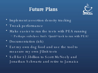 Future Plans Implement assertion density tracking Tweak performance Make easier to run the tests with PEA running Perhaps subclass Ant’s <junit> task to run with PEA? Documentation (ick) Eat my own dog food and use the tool to measure my own JUnit tests Sell for $2.5billion to Scott McNeely and Jonathan Schwartz and retire to Jamaica 