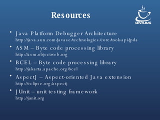 Resources Java Platform Debugger Architecture http://java.sun.com/javase/technologies/core/toolsapi/jpda ASM – Byte code processing library http://asm.objectweb.org BCEL – Byte code processing library http://jakarta.apache.org/bcel AspectJ – Aspect-oriented Java extension http://eclipse.org/aspectj JUnit – unit testing framework http://junit.org 