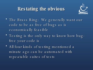 Restating the obvious The Brass Ring:  We generally want our code to be as free of bugs as is economically feasible Testing is the only way to know how bug-free your code is All four kinds of testing mentioned a minute ago can be automated with repeatable suites of tests 